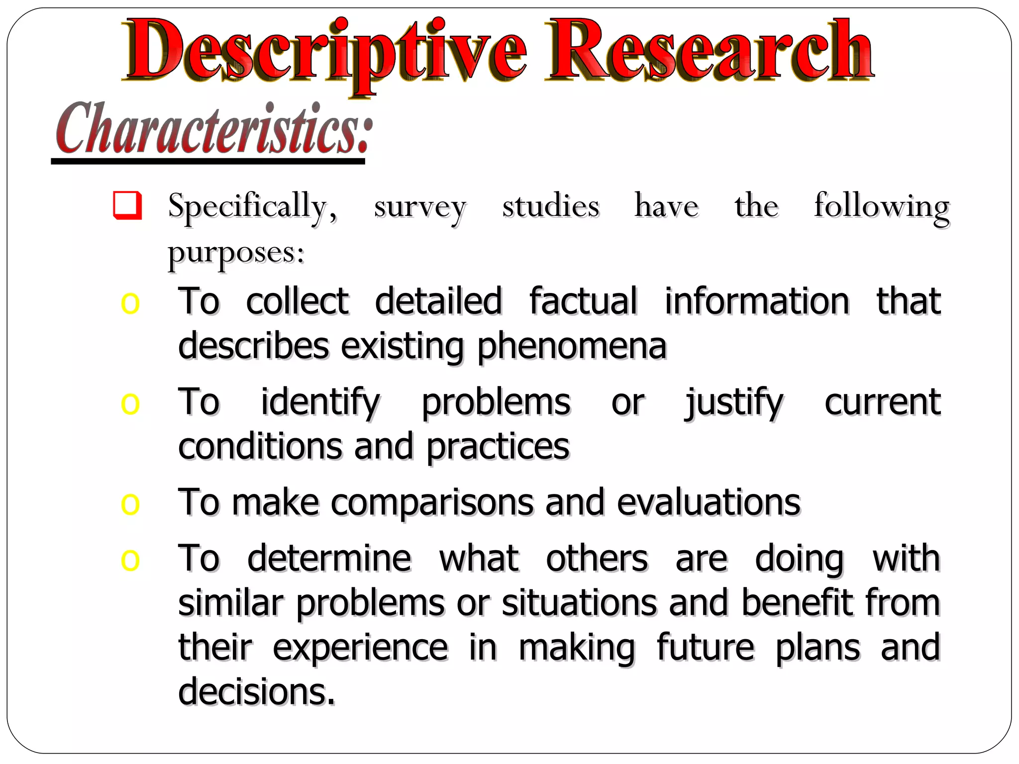 Specifically, survey studies have the following purposes: To collect detailed factual information that describes existing phenomena To identify problems or justify current conditions and practices To make comparisons and evaluations To determine what others are doing with similar problems or situations and benefit from their experience in making future plans and decisions. Characteristics: Descriptive Research 