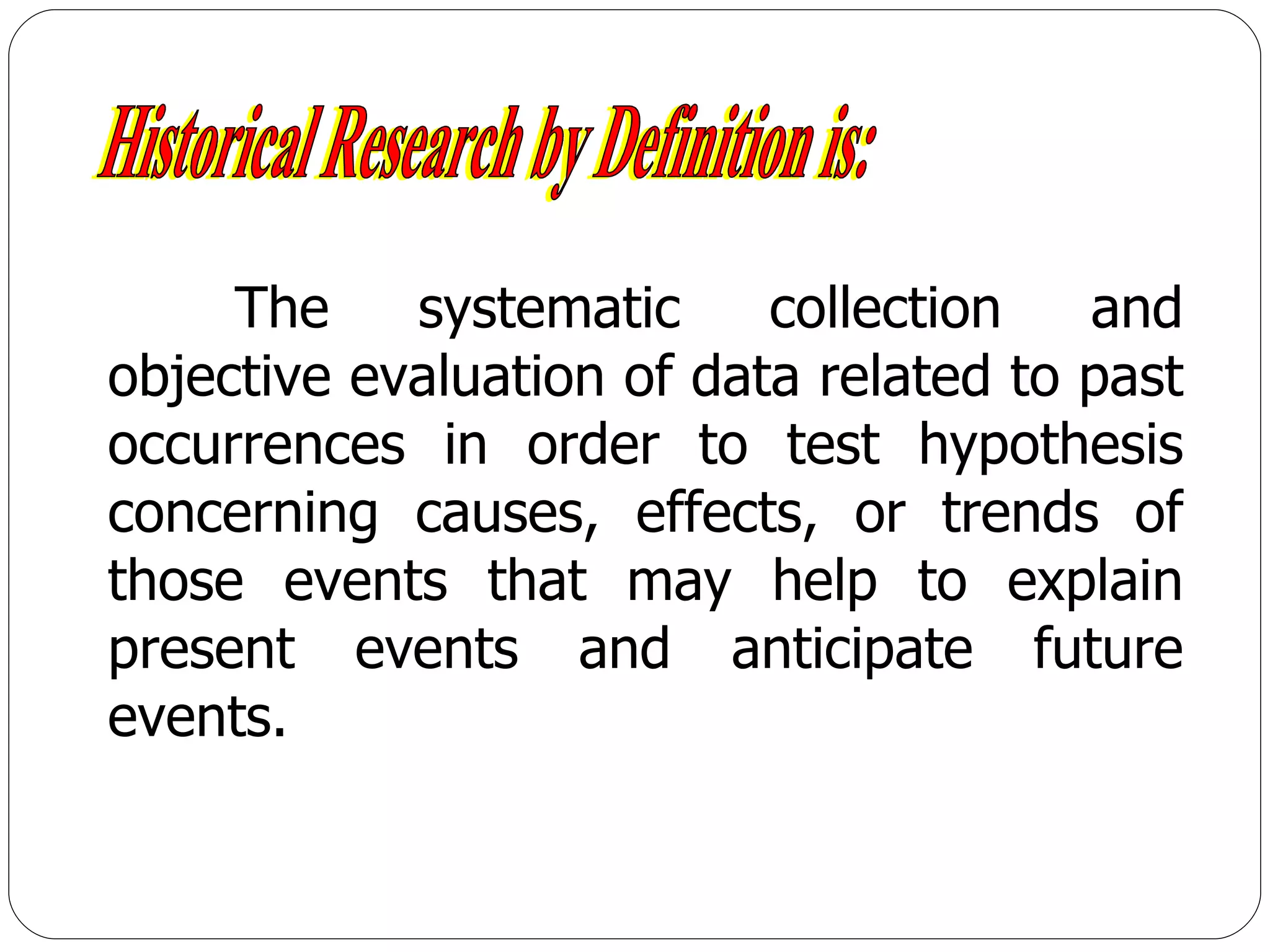 Historical Research by Definition is: The systematic collection and objective evaluation of data related to past occurrences in order to test hypothesis concerning causes, effects, or trends of those events that may help to explain present events and anticipate future events. 