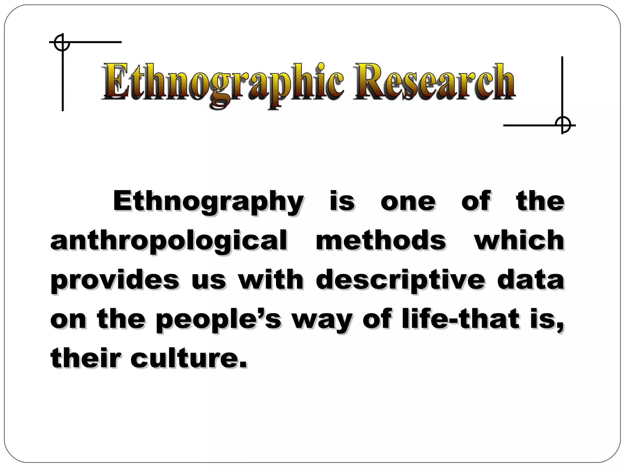 Ethnographic Research Ethnography is one of the anthropological methods which provides us with descriptive data on the people’s way of life-that is, their culture.  
