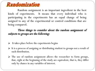 Random assignment is an important ingredient in the best kinds of experiments.  It means that every individual who is participating in the experiments has an equal change of being assigned to any of the experimental or control conditions that are being compared. Three things to consider about the random assignment of subjects to groups are the following: Randomization It takes place before the experiments begins It is a process of assigning or distributing student to groups not a result of such distribution. The use of random assignment allows the researcher to form groups, that, right at the beginning of the study are equivalent, that is, they differ only by chance in any variables of interest. 