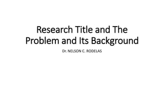 Research Title and The
Problem and Its Background
Dr. NELSON C. RODELAS
 