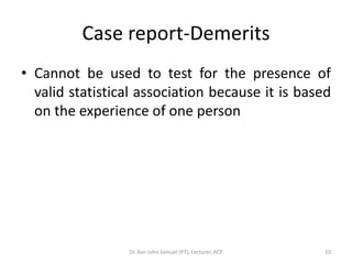 Case report-Demerits
• Cannot be used to test for the presence of
  valid statistical association because it is based
  on the experience of one person




                 Dr. Asir John Samuel (PT), Lecturer, ACP   10
 
