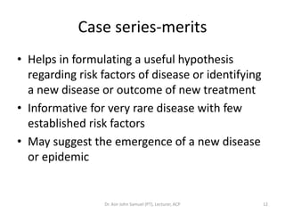 Case series-merits
• Helps in formulating a useful hypothesis
  regarding risk factors of disease or identifying
  a new disease or outcome of new treatment
• Informative for very rare disease with few
  established risk factors
• May suggest the emergence of a new disease
  or epidemic


                 Dr. Asir John Samuel (PT), Lecturer, ACP   12
 