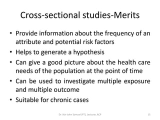 Cross-sectional studies-Merits
• Provide information about the frequency of an
  attribute and potential risk factors
• Helps to generate a hypothesis
• Can give a good picture about the health care
  needs of the population at the point of time
• Can be used to investigate multiple exposure
  and multiple outcome
• Suitable for chronic cases
                Dr. Asir John Samuel (PT), Lecturer, ACP   15
 