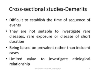 Cross-sectional studies-Demerits
• Difficult to establish the time of sequence of
  events
• They are not suitable to investigate rare
  diseases, rare exposure or disease of short
  duration
• Being based on prevalent rather than incident
  cases
• Limited value to investigate etiological
  relationship
                Dr. Asir John Samuel (PT), Lecturer, ACP   16
 