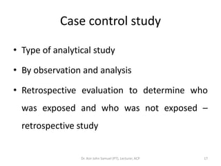 Case control study

• Type of analytical study

• By observation and analysis

• Retrospective evaluation to determine who
  was exposed and who was not exposed –
  retrospective study


                 Dr. Asir John Samuel (PT), Lecturer, ACP   17
 