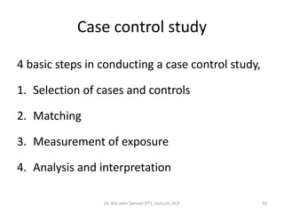 Case control study

4 basic steps in conducting a case control study,

1. Selection of cases and controls

2. Matching

3. Measurement of exposure

4. Analysis and interpretation

                 Dr. Asir John Samuel (PT), Lecturer, ACP   20
 