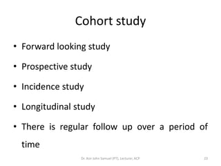 Cohort study
• Forward looking study

• Prospective study

• Incidence study

• Longitudinal study

• There is regular follow up over a period of
  time
                Dr. Asir John Samuel (PT), Lecturer, ACP   23
 