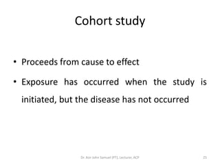 Cohort study

• Proceeds from cause to effect

• Exposure has occurred when the study is
  initiated, but the disease has not occurred




                 Dr. Asir John Samuel (PT), Lecturer, ACP   25
 