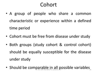Cohort
• A group of people who share a common
  characteristic or experience within a defined
  time period
• Cohort must be free from disease under study
• Both groups (study cohort & control cohort)
  should be equally susceptible for the disease
  under study
• Should be comparable in all possible variables
                 Dr. Asir John Samuel (PT), Lecturer, ACP   26
 