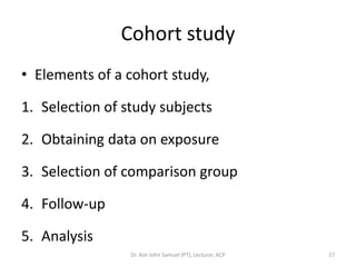 Cohort study
• Elements of a cohort study,

1. Selection of study subjects

2. Obtaining data on exposure

3. Selection of comparison group

4. Follow-up

5. Analysis
                 Dr. Asir John Samuel (PT), Lecturer, ACP   27
 
