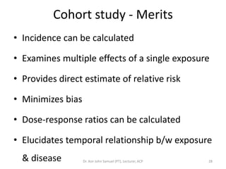 Cohort study - Merits
• Incidence can be calculated

• Examines multiple effects of a single exposure

• Provides direct estimate of relative risk

• Minimizes bias

• Dose-response ratios can be calculated

• Elucidates temporal relationship b/w exposure
  & disease        Dr. Asir John Samuel (PT), Lecturer, ACP   28
 