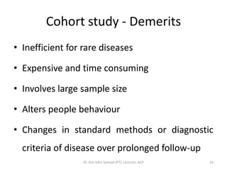 Cohort study - Demerits
• Inefficient for rare diseases

• Expensive and time consuming

• Involves large sample size

• Alters people behaviour

• Changes in standard methods or diagnostic
  criteria of disease over prolonged follow-up
                  Dr. Asir John Samuel (PT), Lecturer, ACP   29
 