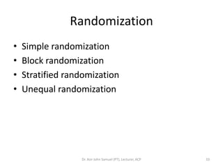 Randomization
•   Simple randomization
•   Block randomization
•   Stratified randomization
•   Unequal randomization




                  Dr. Asir John Samuel (PT), Lecturer, ACP   33
 