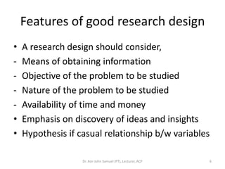 Features of good research design
•   A research design should consider,
-   Means of obtaining information
-   Objective of the problem to be studied
-   Nature of the problem to be studied
-   Availability of time and money
•   Emphasis on discovery of ideas and insights
•   Hypothesis if casual relationship b/w variables

                   Dr. Asir John Samuel (PT), Lecturer, ACP   6
 