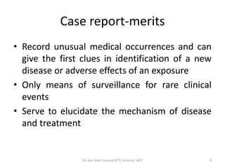 Case report-merits
• Record unusual medical occurrences and can
  give the first clues in identification of a new
  disease or adverse effects of an exposure
• Only means of surveillance for rare clinical
  events
• Serve to elucidate the mechanism of disease
  and treatment


                 Dr. Asir John Samuel (PT), Lecturer, ACP   9
 