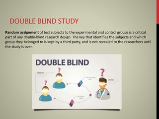 DOUBLE BLIND STUDY
Random assignment of test subjects to the experimental and control groups is a critical
part of any double-blind research design. The key that identifies the subjects and which
group they belonged to is kept by a third party, and is not revealed to the researchers until
the study is over.
 