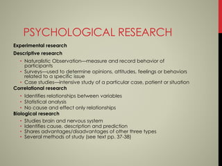 PSYCHOLOGICAL RESEARCH
Experimental research
Descriptive research
• Naturalistic Observation—measure and record behavior of
participants
• Surveys—used to determine opinions, attitudes, feelings or behaviors
related to a specific issue
• Case studies—intensive study of a particular case, patient or situation
Correlational research
• Identifies relationships between variables
• Statistical analysis
• No cause and effect only relationships
Biological research
• Studies brain and nervous system
• Identifies cause, description and prediction
• Shares advantages/disadvantages of other three types
• Several methods of study (see text pp. 37-38)
 