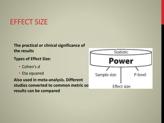 EFFECT SIZE
The practical or clinical significance of
the results
Types of Effect Size:
• Cohen’s d
• Eta squared
Also used in meta-analysis. Different
studies converted to common metric so
results can be compared
 