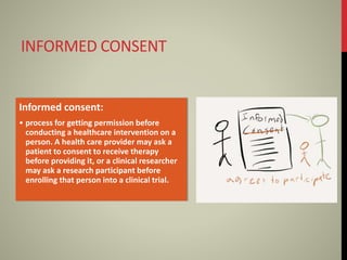 INFORMED CONSENT
Informed consent:
• process for getting permission before
conducting a healthcare intervention on a
person. A health care provider may ask a
patient to consent to receive therapy
before providing it, or a clinical researcher
may ask a research participant before
enrolling that person into a clinical trial.
 