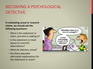 BECOMING A PSYCHOLOGICAL
DETECTIVE
In evaluating causal or research
claims, we should ask the
following questions:
• What is the statement or
claim, and who is making it?
• Is the statement or claim
based on scientific
observations?
• What do statistics reveal?
• Are there plausible
alternative explanations for
the statement or claim?
 
