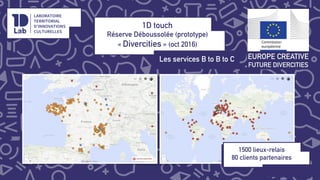 1D touch
Réserve Déboussolée (prototype)
« Divercities » (oct 2016)
Les services B to B to C!
EUROPE CREATIVE
FUTURE DIVERCITIES
1500 lieux-relais
80 clients partenaires
!
!
 