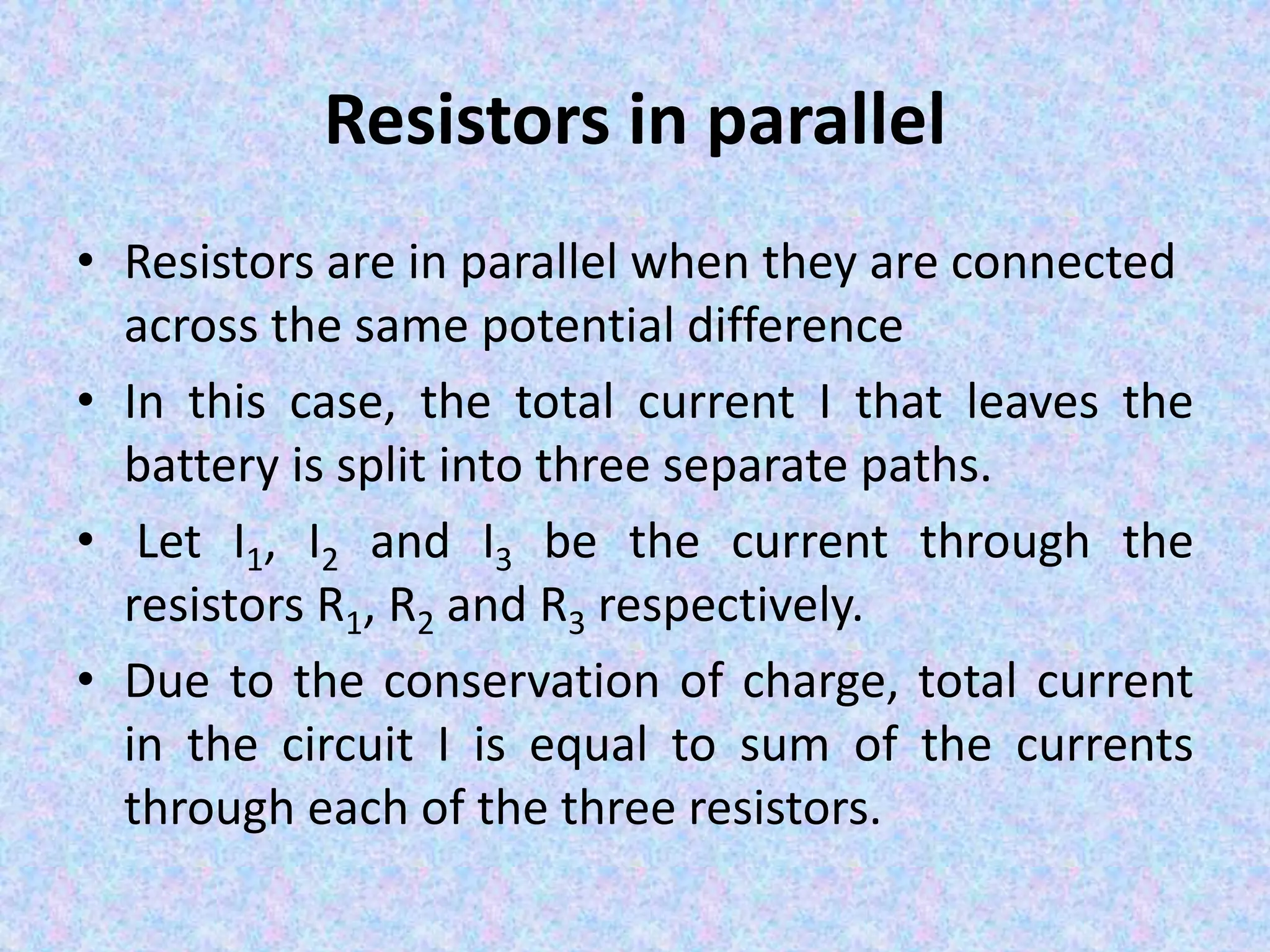 Resistors in parallel
• Resistors are in parallel when they are connected
across the same potential difference
• In this case, the total current I that leaves the
battery is split into three separate paths.
• Let I1, I2 and I3 be the current through the
resistors R1, R2 and R3 respectively.
• Due to the conservation of charge, total current
in the circuit I is equal to sum of the currents
through each of the three resistors.
 