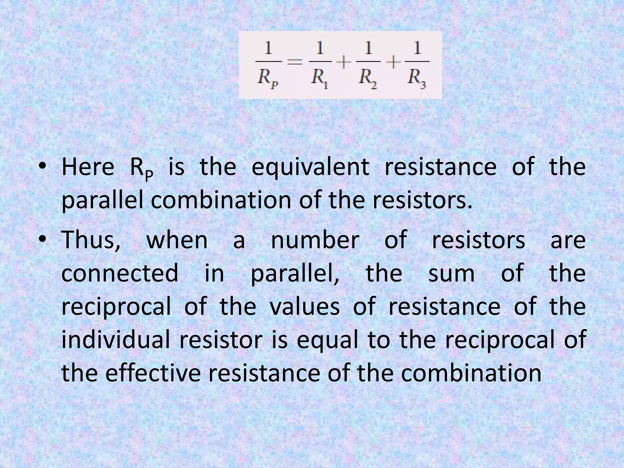 • Here RP is the equivalent resistance of the
parallel combination of the resistors.
• Thus, when a number of resistors are
connected in parallel, the sum of the
reciprocal of the values of resistance of the
individual resistor is equal to the reciprocal of
the effective resistance of the combination
 