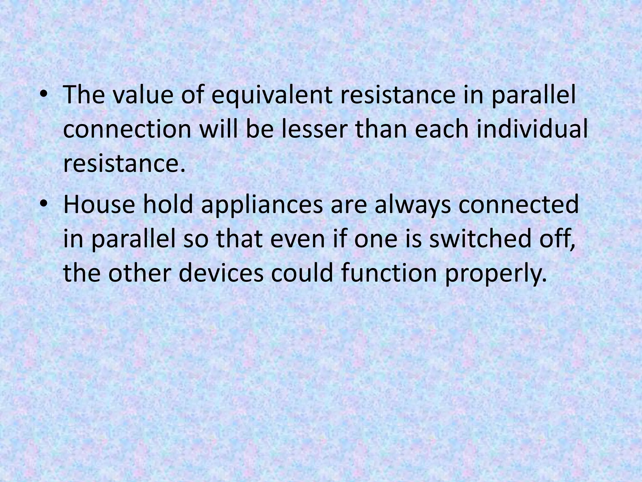 • The value of equivalent resistance in parallel
connection will be lesser than each individual
resistance.
• House hold appliances are always connected
in parallel so that even if one is switched off,
the other devices could function properly.
 