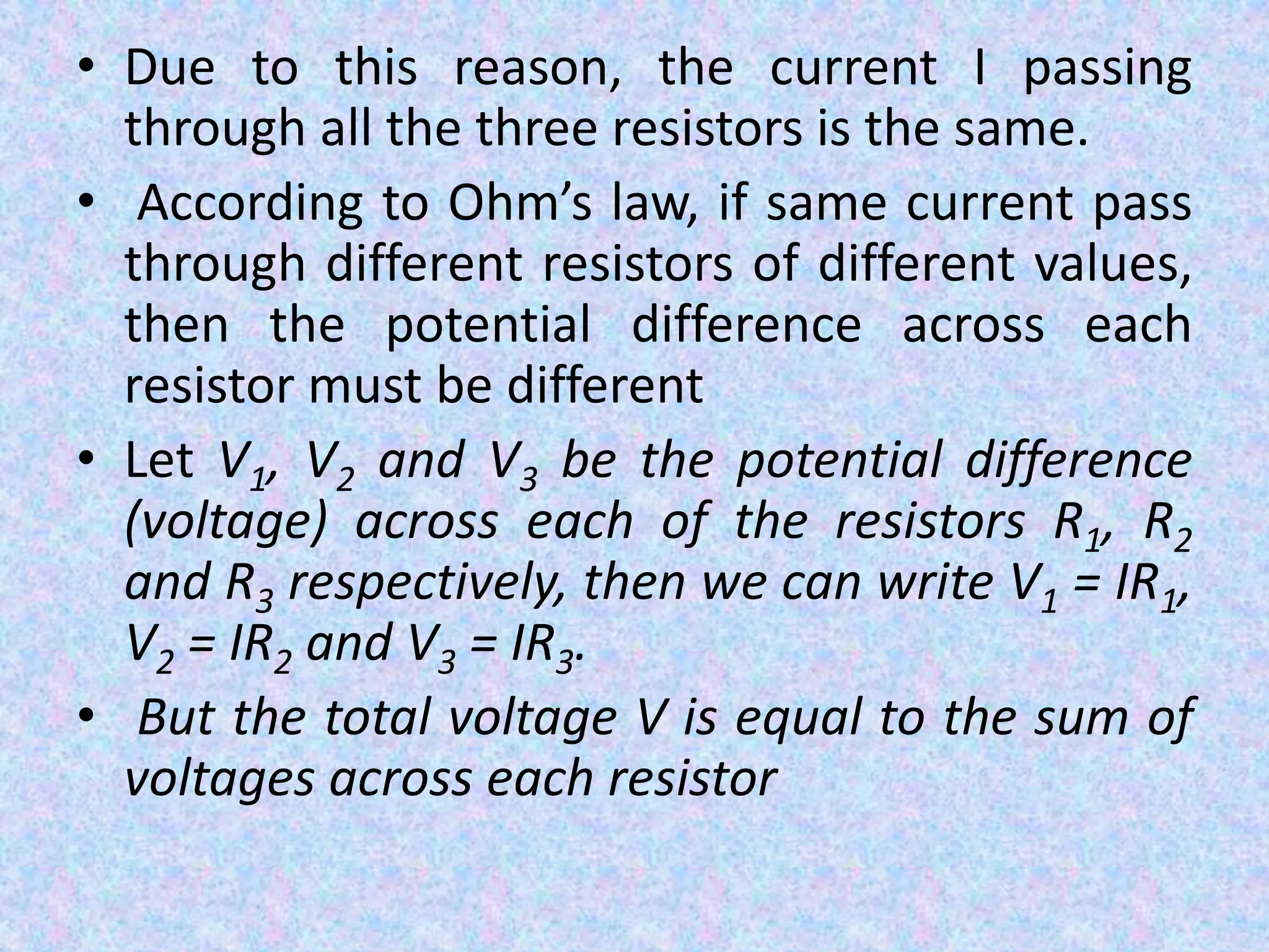 • Due to this reason, the current I passing
through all the three resistors is the same.
• According to Ohm’s law, if same current pass
through different resistors of different values,
then the potential difference across each
resistor must be different
• Let V1, V2 and V3 be the potential difference
(voltage) across each of the resistors R1, R2
and R3 respectively, then we can write V1 = IR1,
V2 = IR2 and V3 = IR3.
• But the total voltage V is equal to the sum of
voltages across each resistor
 