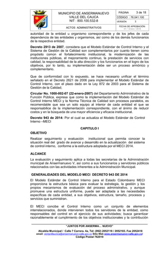 MUNICIPIO DE ANSERMANUEVO
VALLE DEL CAUCA
NIT : 800.100.532-8
CÓDIGO : 76.041.100
VERSIÓN 3
ACTOS ADMINISTRATIVOS
FECHA DE APROBACIÓN:
01 / Enero / 2016
______________________________________________________________________________
“JUNTOS POR ANSERMA… NUEVO”
Alcaldía Municipal / Calle 7 Carrera. 4a, Tel: (092) 2052118 / 2052183. Fax 2052418
email: ventanillaunica@ansermanuevo-valle.gov.co Sitio Web www.ansermanuevo-valle.gov.co/
Código Postal 762010
PÁGINA 3 de 18
autoridad de la entidad u organismo correspondiente y de los jefes de cada
dependencia de las entidades y organismos, así como de los demás funcionarios
de la respectiva entidad.
Decreto 2913 de 2007, considera que el Modelo Estándar de Control Interno y el
Sistema de Gestión de la Calidad son complementarios por cuanto tienen como
propósito común el fortalecimiento institucional, la modernización de las
instituciones públicas, el mejoramiento continuo, la prestación de servicios con
calidad, la responsabilidad de la alta dirección y los funcionarios en el logro de los
objetivos, por lo tanto, su implementación debe ser un proceso armónico y
complementario.
Que de conformidad con lo expuesto, se hace necesario unificar el término
señalado en el Decreto 2621 de 2006 para implementar el Modelo Estándar de
Control Interno, con el plazo dado en la Ley 872 de 2003 para el Sistema de
Gestión de la Calidad;
Circular No. 1000-002-07 (22-enero-2007) del Departamento Administrativo de la
Función Pública, expresa que como la implementación del Modelo Estándar de
Control Interno MECI y la Norma Técnica de Calidad son procesos paralelos, es
recomendable que sea un solo equipo al interior de cada entidad el que se
responsabilice de la implementación correspondiente, con el ánimo de reducir
costos y en la búsqueda de una mayor eficiencia y eficacia institucional.
Decreto 943 de 2014: Por el cual se actualiza el Modelo Estándar de Control
Interno –MECI
CAPITULO I
OBJETIVO
Realizar seguimiento y evaluación institucional que permita conocer la
situación real del grado de avance y desarrollo en la actualización del sistema
de control interno, conforme a la estructura adoptada por el MECI 2014.
ALCANCE
La evaluación y seguimiento aplica a todas las secretarías de la Administración
municipal de Ansermanuevo V, así como a sus funcionarios y servidores públicos
relacionados con las actividades inherentes a la Administración Municipal.
GENERALIDADES DEL MODELO MECI DECRETO 943 DE 2014
El Modelo Estándar de Control Interno para el Estado Colombiano MECI
proporciona la estructura básica para evaluar la estrategia, la gestión y los
propios mecanismos de evaluación del proceso administrativo, y aunque
promueve una estructura uniforme, puede ser adaptada a las necesidades
específicas de cada entidad, a sus objetivos, estructura, tamaño, procesos y
servicios que suministran.
El MECI concibe el Control Interno como un conjunto de elementos
interrelacionados, donde intervienen todos los servidores de la entidad, como
responsables del control en el ejercicio de sus actividades; busca garantizar
razonablemente el cumplimiento de los objetivos institucionales y la contribución
 