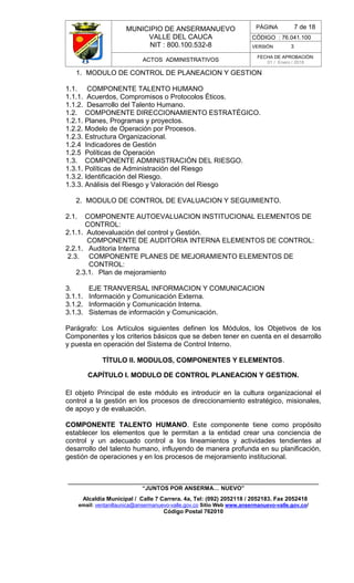 MUNICIPIO DE ANSERMANUEVO
VALLE DEL CAUCA
NIT : 800.100.532-8
CÓDIGO : 76.041.100
VERSIÓN 3
ACTOS ADMINISTRATIVOS
FECHA DE APROBACIÓN:
01 / Enero / 2016
______________________________________________________________________________
“JUNTOS POR ANSERMA… NUEVO”
Alcaldía Municipal / Calle 7 Carrera. 4a, Tel: (092) 2052118 / 2052183. Fax 2052418
email: ventanillaunica@ansermanuevo-valle.gov.co Sitio Web www.ansermanuevo-valle.gov.co/
Código Postal 762010
PÁGINA 7 de 18
1. MODULO DE CONTROL DE PLANEACION Y GESTION
1.1. COMPONENTE TALENTO HUMANO
1.1.1. Acuerdos, Compromisos o Protocolos Éticos.
1.1.2. Desarrollo del Talento Humano.
1.2. COMPONENTE DIRECCIONAMIENTO ESTRATÉGICO.
1.2.1. Planes, Programas y proyectos.
1.2.2. Modelo de Operación por Procesos.
1.2.3. Estructura Organizacional.
1.2.4 Indicadores de Gestión
1.2.5 Políticas de Operación
1.3. COMPONENTE ADMINISTRACIÓN DEL RIESGO.
1.3.1. Políticas de Administración del Riesgo
1.3.2. Identificación del Riesgo.
1.3.3. Análisis del Riesgo y Valoración del Riesgo
2. MODULO DE CONTROL DE EVALUACION Y SEGUIMIENTO.
2.1. COMPONENTE AUTOEVALUACION INSTITUCIONAL ELEMENTOS DE
CONTROL:
2.1.1. Autoevaluación del control y Gestión.
COMPONENTE DE AUDITORIA INTERNA ELEMENTOS DE CONTROL:
2.2.1. Auditoria Interna
2.3. COMPONENTE PLANES DE MEJORAMIENTO ELEMENTOS DE
CONTROL:
2.3.1. Plan de mejoramiento
3. EJE TRANVERSAL INFORMACION Y COMUNICACION
3.1.1. Información y Comunicación Externa.
3.1.2. Información y Comunicación Interna.
3.1.3. Sistemas de información y Comunicación.
Parágrafo: Los Artículos siguientes definen los Módulos, los Objetivos de los
Componentes y los criterios básicos que se deben tener en cuenta en el desarrollo
y puesta en operación del Sistema de Control Interno.
TÍTULO II. MODULOS, COMPONENTES Y ELEMENTOS.
CAPÍTULO I. MODULO DE CONTROL PLANEACION Y GESTION.
El objeto Principal de este módulo es introducir en la cultura organizacional el
control a la gestión en los procesos de direccionamiento estratégico, misionales,
de apoyo y de evaluación.
COMPONENTE TALENTO HUMANO. Este componente tiene como propósito
establecer los elementos que le permitan a la entidad crear una conciencia de
control y un adecuado control a los lineamientos y actividades tendientes al
desarrollo del talento humano, influyendo de manera profunda en su planificación,
gestión de operaciones y en los procesos de mejoramiento institucional.
 
