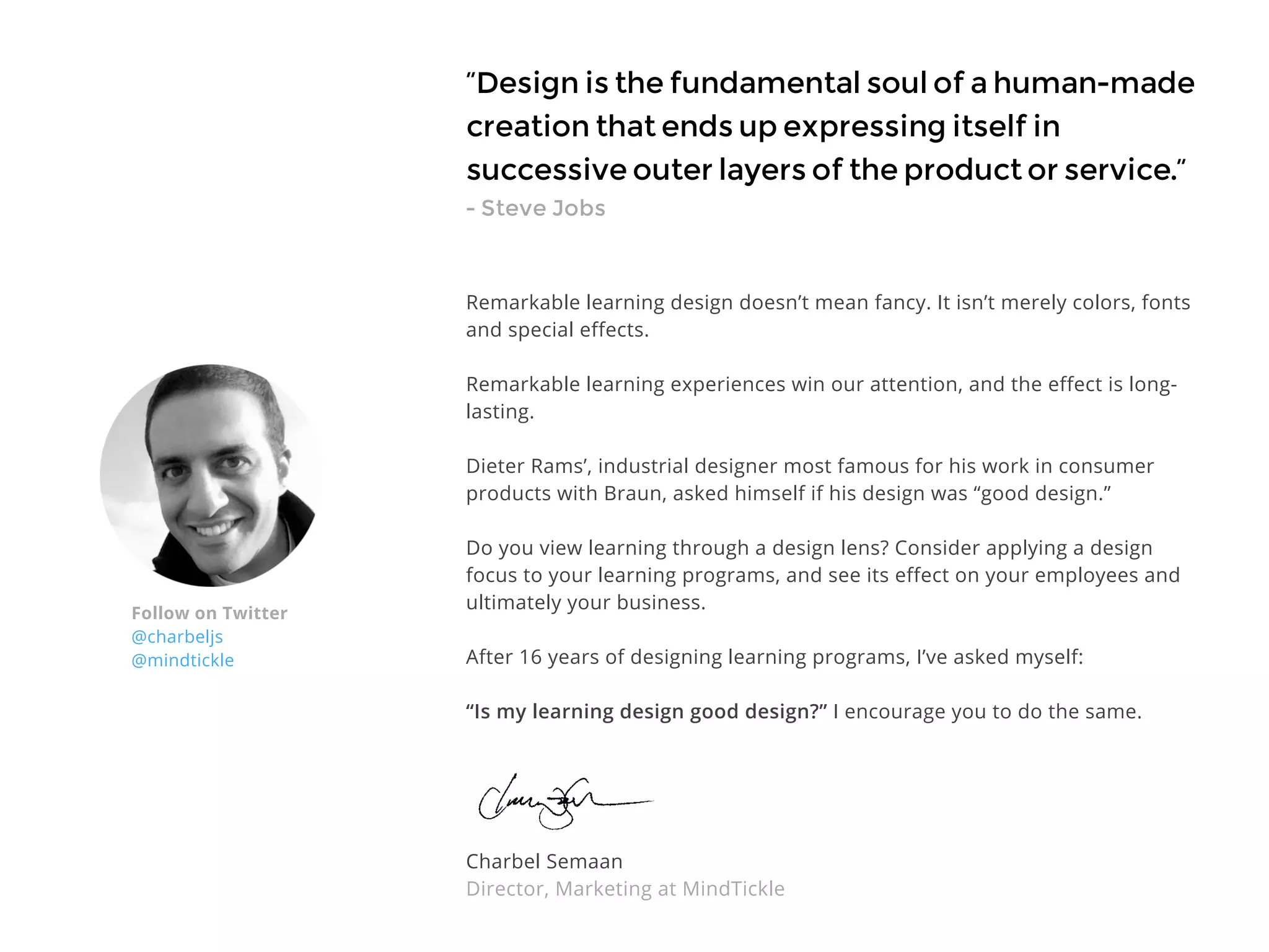“Design is the fundamental soul of a human-made
creation that ends up expressing itself in
successive outer layers of the product or service.”
- Steve Jobs
Remarkable learning design doesn’t mean fancy. It isn’t merely colors, fonts
and special effects.
Remarkable learning experiences win our attention, and the effect is long-
lasting.
Dieter Rams’, industrial designer most famous for his work in consumer
products with Braun, asked himself if his design was “good design.”
Do you view learning through a design lens? Consider applying a design
focus to your learning programs, and see its effect on your employees and
ultimately your business.
After 16 years of designing learning programs, I’ve asked myself:
“Is my learning design good design?” I encourage you to do the same.
Charbel Semaan
Director, Marketing at MindTickle
Follow on Twitter
@charbeljs
@mindtickle
 