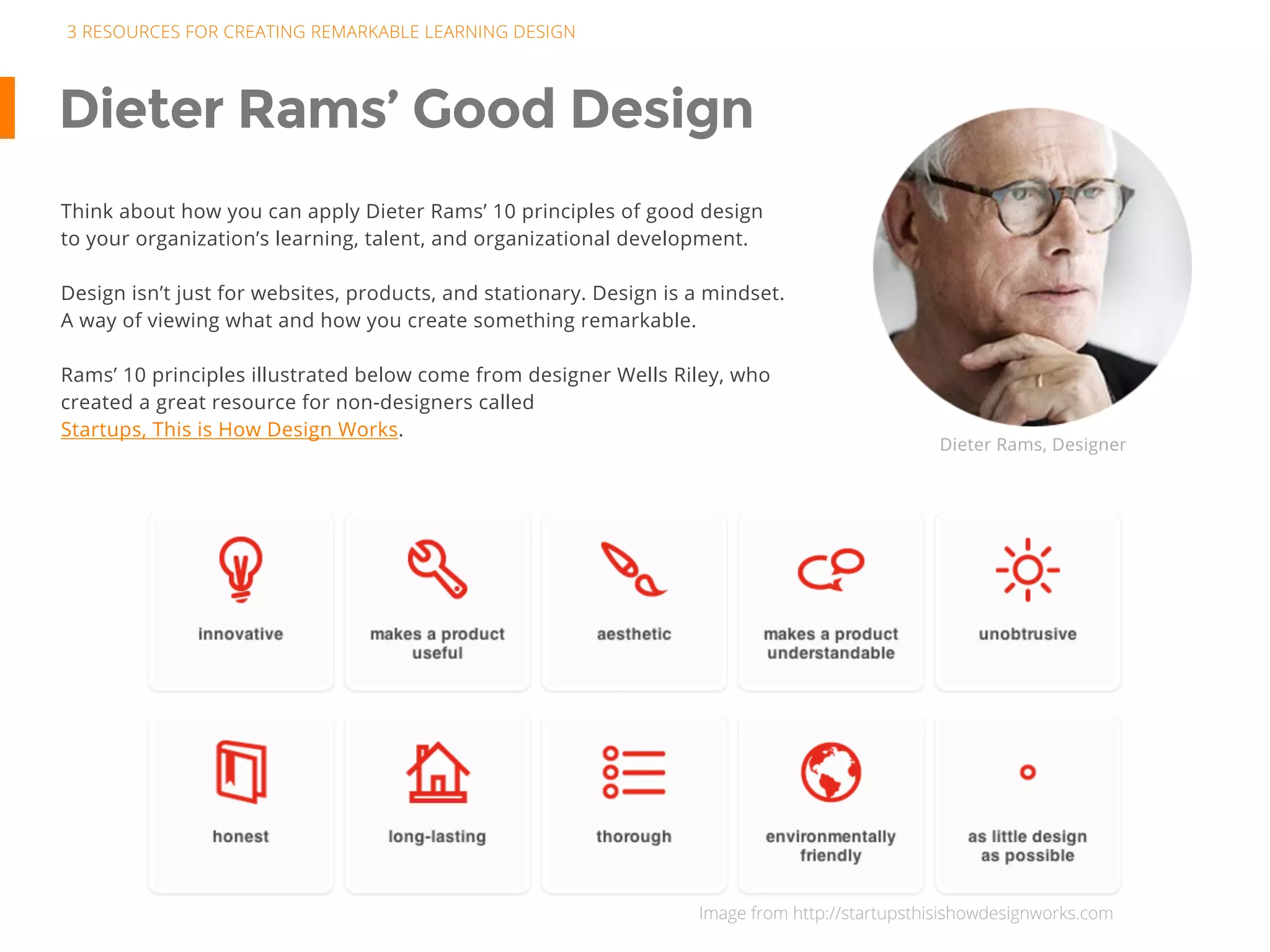 Dieter Rams’ Good Design
Think about how you can apply Dieter Rams’ 10 principles of good design
to your organization’s learning, talent, and organizational development.
Design isn’t just for websites, products, and stationary. Design is a mindset.
A way of viewing what and how you create something remarkable.
Rams’ 10 principles illustrated below come from designer Wells Riley, who
created a great resource for non-designers called
Startups, This is How Design Works.
Dieter Rams, Designer
3 RESOURCES FOR CREATING REMARKABLE LEARNING DESIGN
Image from http://startupsthisishowdesignworks.com
 