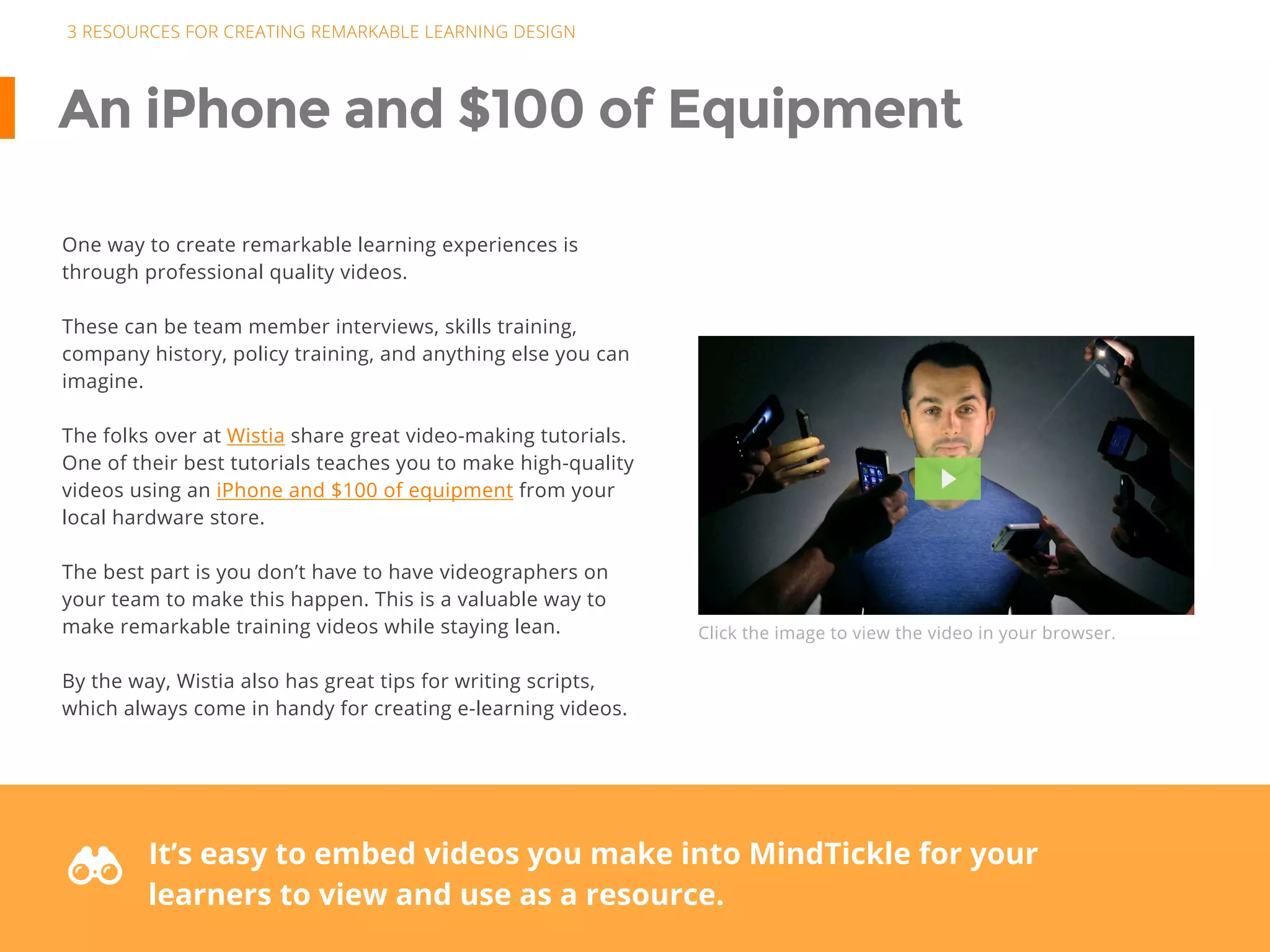 3 RESOURCES FOR CREATING REMARKABLE LEARNING DESIGN
An iPhone and $100 of Equipment
One way to create remarkable learning experiences is
through professional quality videos.
These can be team member interviews, skills training,
company history, policy training, and anything else you can
imagine.
The folks over at Wistia share great video-making tutorials.
One of their best tutorials teaches you to make high-quality
videos using an iPhone and $100 of equipment from your
local hardware store.
The best part is you don’t have to have videographers on
your team to make this happen. This is a valuable way to
make remarkable training videos while staying lean.
By the way, Wistia also has great tips for writing scripts,
which always come in handy for creating e-learning videos.
Click the image to view the video in your browser.
F It’s easy to embed videos you make into MindTickle for your
learners to view and use as a resource.
 