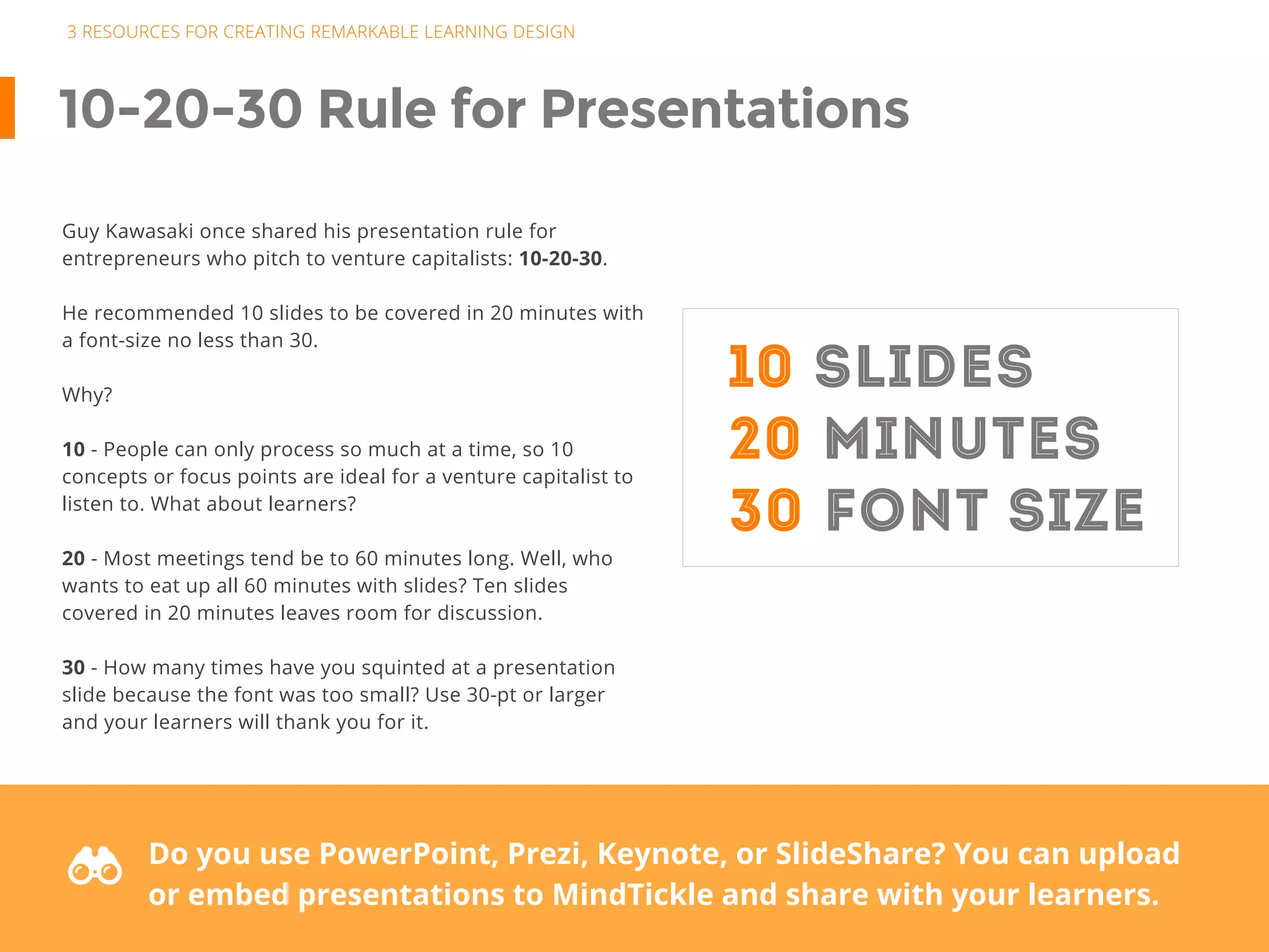 3 RESOURCES FOR CREATING REMARKABLE LEARNING DESIGN
10-20-30 Rule for Presentations
Guy Kawasaki once shared his presentation rule for
entrepreneurs who pitch to venture capitalists: 10-20-30.
He recommended 10 slides to be covered in 20 minutes with
a font-size no less than 30.
Why?
10 - People can only process so much at a time, so 10
concepts or focus points are ideal for a venture capitalist to
listen to. What about learners?
20 - Most meetings tend be to 60 minutes long. Well, who
wants to eat up all 60 minutes with slides? Ten slides
covered in 20 minutes leaves room for discussion.
30 - How many times have you squinted at a presentation
slide because the font was too small? Use 30-pt or larger
and your learners will thank you for it.
10 SLIDES
20 MINUTES
30 FONT SIZE
F Do you use PowerPoint, Prezi, Keynote, or SlideShare? You can upload
or embed presentations to MindTickle and share with your learners.
 
