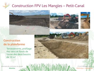 17 et 19 octobre 2017
Martinique - Guadeloupe
Séminaire de restitution du projet
Attentive
Construction FPV Les Mangles – Petit-Canal
Construction
de la plateforme
Terrassements, profilage
des talus et fonds de
forme des deux bassins
de 50 m2
 