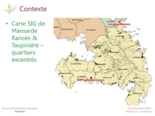 17 et 19 octobre 2017
Martinique - Guadeloupe
Séminaire de restitution du projet
Attentive
Contexte
• Carte SIG de
Mansarde
Rancée &
Taupinière –
quartiers
excentrés
 