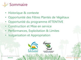 17 et 19 octobre 2017
Martinique - Guadeloupe
Séminaire de restitution du projet
Attentive
Sommaire
• Historique & contexte
• Opportunité des Filtres Plantés de Végétaux
• Opportunité du programme ATTENTIVE
• Construction et Mise en service
• Performances, Exploitation & Limites
• Vulgarisation et Appropriation
 