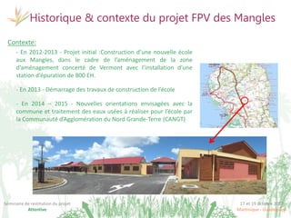 17 et 19 octobre 2017
Martinique - Guadeloupe
Séminaire de restitution du projet
Attentive
Historique & contexte du projet FPV des Mangles
Contexte:
- En 2012-2013 - Projet initial :Construction d’une nouvelle école
aux Mangles, dans le cadre de l’aménagement de la zone
d’aménagement concerté de Vermont avec l’installation d’une
station d’épuration de 800 EH.
- En 2013 - Démarrage des travaux de construction de l’école
- En 2014 – 2015 - Nouvelles orientations envisagées avec la
commune et traitement des eaux usées à réaliser pour l’école par
la Communauté d’Agglomération du Nord Grande-Terre (CANGT)
 