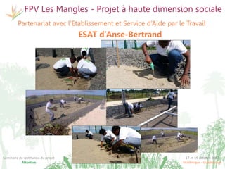 17 et 19 octobre 2017
Martinique - Guadeloupe
Séminaire de restitution du projet
Attentive
FPV Les Mangles - Projet à haute dimension sociale
Partenariat avec l’Etablissement et Service d’Aide par le Travail
ESAT d’Anse-Bertrand
 