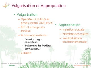 17 et 19 octobre 2017
Martinique - Guadeloupe
Séminaire de restitution du projet
Attentive
Vulgarisation et Appropriation
• Appropriation
– Insertion sociale
– Nombreuses visites
– Sensibilisation
environnementale
• Vulgarisation
– Opérateurs publics et
privés locaux ANC et AC
– BET et entreprises
travaux
– Autres applications :
• Industriels agro
alimentaires
• Traitement des Matières
de Vidange…
– Caraïbe
 