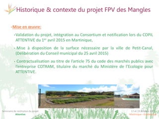17 et 19 octobre 2017
Martinique - Guadeloupe
Séminaire de restitution du projet
Attentive
Historique & contexte du projet FPV des Mangles
©Irstea
©DEA-
CANGT
•Mise en œuvre:
•Validation du projet, intégration au Consortium et notification lors du COPIL
ATTENTIVE du 1er avril 2015 en Martinique,
• Mise à disposition de la surface nécessaire par la ville de Petit-Canal,
(Délibération du Conseil municipal du 25 avril 2015)
• Contractualisation au titre de l’article 75 du code des marchés publics avec
l’entreprise COTRAM, titulaire du marché du Ministère de l’Ecologie pour
ATTENTIVE.
 