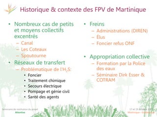 17 et 19 octobre 2017
Martinique - Guadeloupe
Séminaire de restitution du projet
Attentive
Historique & contexte des FPV de Martinique
• Nombreux cas de petits
et moyens collectifs
excentrés
– Canal
– Les Coteaux
– Spoutourne
• Réseaux de transfert
– Problématique de l’H2S:
• Foncier
• Traitement chimique
• Secours électrique
• Pompage et génie civil
• Santé des agents
• Freins
– Administrations (DIREN)
– Élus
– Foncier refus ONF
• Appropriation collective
– Formation par la Police
des eaux
– Séminaire Dirk Esser &
COTRAM
 