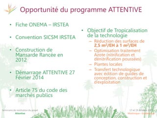 17 et 19 octobre 2017
Martinique - Guadeloupe
Séminaire de restitution du projet
Attentive
Opportunité du programme ATTENTIVE
• Fiche ONEMA – IRSTEA
• Convention SICSM IRSTEA
• Construction de
Mansarde Rancée en
2012
• Démarrage ATTENTIVE 27
Février 2014
• Article 75 du code des
marchés publics
• Objectif de Tropicalisation
de la technologie
– Réduction des surfaces de
2,5 m2/EH à 1 m2/EH
– Optimisation traitement
Azote (nitrification et
dénitrification poussées)
– Plantes locales
– Transfert technologique
avec édition de guides de
conception, construction et
d’exploitation
 