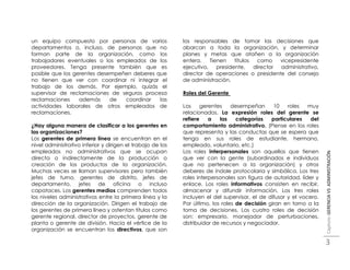 un equipo compuesto por personas de varios                  los responsables de tomar las decisiones que
departamentos o, incluso, de personas que no                abarcan a toda la organización, y determinar
forman parte de la organización, como los                   planes y metas que atañen a la organización
trabajadores eventuales o los empleados de los              entera.    Tienen    títulos  como    vicepresidente
proveedores. Tenga presente también que es                  ejecutivo,    presidente,    director administrativo,
posible que los gerentes desempeñen deberes que             director de operaciones o presidente del consejo
no tienen que ver con coordinar ni integrar el              de administración.
trabajo de los demás. Por ejemplo, quizás el
supervisor de reclamaciones de seguros procesa              Roles del Gerente
reclamaciones     además     de  coordinar   las
actividades laborales de otros empleados de                 Los    gerentes     desempeñan      10    roles   muy
reclamaciones.                                              relacionados. La expresión roles del gerente se
                                                            refiere    a   las    categorías   particulares    del
¿Hay alguna manera de clasificar a los gerentes en          comportamiento administrativo. (Piense en los roles
las organizaciones?                                         que representa y las conductas que se espera que
Los gerentes de primera línea se encuentran en el           tenga en sus roles de estudiante, hermano,
nivel administrativo inferior y dirigen el trabajo de los   empleado, voluntario, etc.)
empleados no administrativos que se ocupan                  Los roles interpersonales son aquellos que tienen




                                                                                                                     Capítulo: GERENCIA VS ADMINISTRACIÓN
directa o indirectamente de la producción o                 que ver con la gente (subordinados e individuos
creación de los productos de la organización.               que no pertenecen a la organización) y otros
Muchas veces se llaman supervisores pero también            deberes de índole protocolaria y simbólica. Los tres
jefes de turno, gerentes de distrito, jefes de              roles interpersonales son figura de autoridad, líder y
departamento, jefes de oficina o incluso                    enlace. Los roles informativos consisten en recibir,
capataces. Los gerentes medios comprenden todos             almacenar y difundir información. Los tres roles
los niveles administrativos entre la primera línea y la     incluyen el del supervisor, el de difusor y el vocero.
dirección de la organización. Dirigen el trabajo de         Por último, los roles de decisión giran en torno a la
los gerentes de primera línea y ostentan títulos como       toma de decisiones. Los cuatro roles de decisión
gerente regional, director de proyectos, gerente de         son: empresario, manejador de perturbaciones,
planta o gerente de división. Hacia el vértice de la        distribuidor de recursos y negociador.
organización se encuentran los directivos, que son

                                                                                                                     3
 