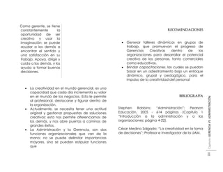  Como gerente, se tiene
  constantemente        la                                                             RECOMENDACIONES
  oportunidad de ser
  creativo y usar la
  imaginación; se puede                                       Generar talleres dinámicos en grupos de
  ayudar a los demás a                                         trabajo, que promuevan el progreso de
  encontrar el sentido y                                       Gerencias     Creativas    dentro    de   las
  una satisfacción en su                                       organizaciones para desarrollar el potencial
  trabajo. Apoya, dirige y                                     creativo de las personas, tanto comerciales
  cuida a los demás, y los                                     como educativas.
  ayuda a tomar buenas                                        Brindar capacitaciones, las cuales se puedan
  decisiones.                                                  basar en un adiestramiento bajo un enfoque
                                                               dinámico, grupal y pedagógico, para el
                                                               impulso de la creatividad del personal

        La creatividad en el mundo gerencial, es una
         capacidad que cada día incrementa su valor
         en el mundo de los negocios. Esta le permite                                         BIBLIOGRAFÍA




                                                                                                               Capítulo: GERENCIA VS ADMINISTRACIÓN
         al profesional, destacarse y figurar dentro de
         la organización.
        Actualmente, se necesita tener una actitud       Stephen    Robbins;   “Administración”; Pearson
         original y gestionar propuestas de soluciones    Educación, 2005 - 614 páginas (Capitulo 1
         creativas; esta nos permite diferenciarnos de    “Introducción a la administración y a las
         los demás, y nos abre puertas a caminos de       organizaciones; página 4-22).
         grandes éxitos.
        La Administración y la Gerencia, son dos         César Medina Salgado; “La creatividad en la toma
         funciones organizacionales que van de la         de decisiones”; Profesor e investigador de la UAM.
         mano; no se puede delimitar importancias
         mayores, sino se pueden estipular funciones
         que

                                                                                                               8
 