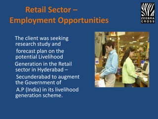 Retail Sector –
Employment Opportunities
 The client was seeking
 research study and
 forecast plan on the
 potential Livelihood
 Generation in the Retail
 sector in Hyderabad –
 Secunderabad to augment
 the Government of
 A.P (India) in its livelihood
 generation scheme.
 