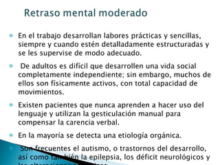 En el trabajo desarrollan labores prácticas y sencillas, siempre y cuando estén detalladamente estructuradas y se les supervise de modo adecuado. De adultos es difícil que desarrollen una vida social completamente independiente; sin embargo, muchos de ellos son físicamente activos, con total capacidad de movimientos. Existen pacientes que nunca aprenden a hacer uso del lenguaje y utilizan la gesticulación manual para compensar la carencia verbal.  En la mayoría se detecta una etiología orgánica. Son frecuentes el autismo, o trastornos del desarrollo, así como también la epilepsia, los déficit neurológicos y las alteraciones somáticas  