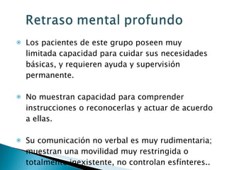 Los pacientes de este grupo poseen muy limitada capacidad para cuidar sus necesidades básicas, y requieren ayuda y supervisión permanente.  No muestran capacidad para comprender instrucciones o reconocerlas y actuar de acuerdo a ellas.  Su comunicación no verbal es muy rudimentaria; muestran una movilidad muy restringida o totalmente inexistente, no controlan esfínteres.. 